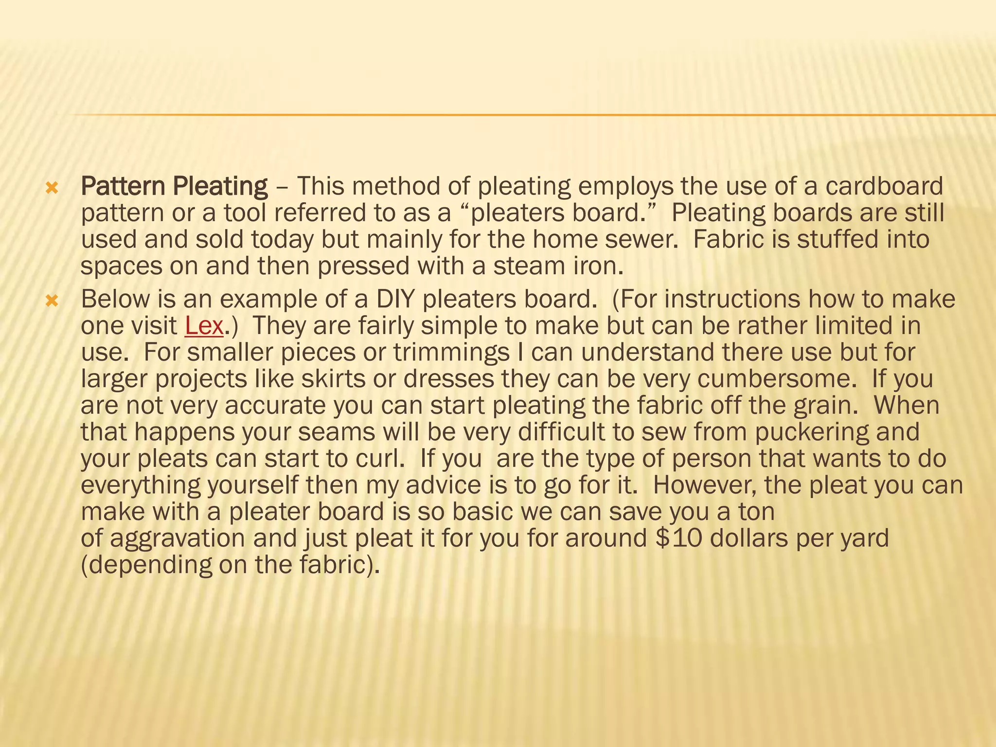    Pattern Pleating – This method of pleating employs the use of a cardboard
    pattern or a tool referred to as a ―pleaters board.‖ Pleating boards are still
    used and sold today but mainly for the home sewer. Fabric is stuffed into
    spaces on and then pressed with a steam iron.
   Below is an example of a DIY pleaters board. (For instructions how to make
    one visit Lex.) They are fairly simple to make but can be rather limited in
    use. For smaller pieces or trimmings I can understand there use but for
    larger projects like skirts or dresses they can be very cumbersome. If you
    are not very accurate you can start pleating the fabric off the grain. When
    that happens your seams will be very difficult to sew from puckering and
    your pleats can start to curl. If you are the type of person that wants to do
    everything yourself then my advice is to go for it. However, the pleat you can
    make with a pleater board is so basic we can save you a ton
    of aggravation and just pleat it for you for around $10 dollars per yard
    (depending on the fabric).
 