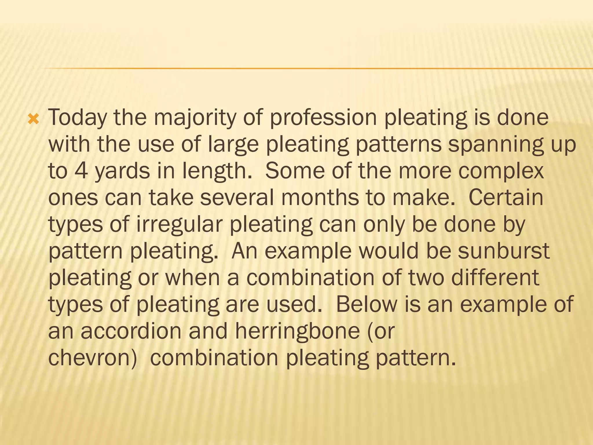    Today the majority of profession pleating is done
    with the use of large pleating patterns spanning up
    to 4 yards in length. Some of the more complex
    ones can take several months to make. Certain
    types of irregular pleating can only be done by
    pattern pleating. An example would be sunburst
    pleating or when a combination of two different
    types of pleating are used. Below is an example of
    an accordion and herringbone (or
    chevron) combination pleating pattern.
 