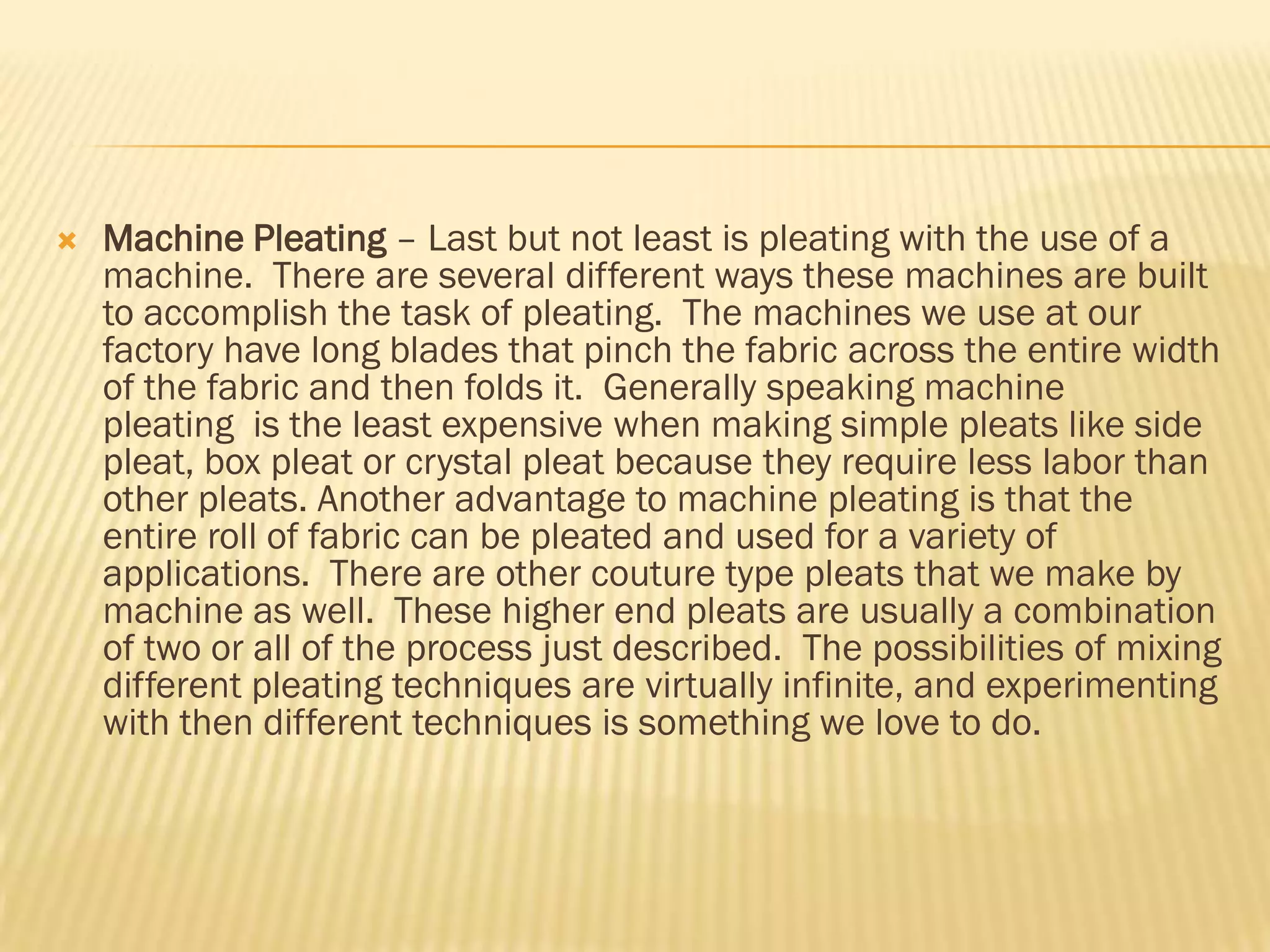    Machine Pleating – Last but not least is pleating with the use of a
    machine. There are several different ways these machines are built
    to accomplish the task of pleating. The machines we use at our
    factory have long blades that pinch the fabric across the entire width
    of the fabric and then folds it. Generally speaking machine
    pleating is the least expensive when making simple pleats like side
    pleat, box pleat or crystal pleat because they require less labor than
    other pleats. Another advantage to machine pleating is that the
    entire roll of fabric can be pleated and used for a variety of
    applications. There are other couture type pleats that we make by
    machine as well. These higher end pleats are usually a combination
    of two or all of the process just described. The possibilities of mixing
    different pleating techniques are virtually infinite, and experimenting
    with then different techniques is something we love to do.
 