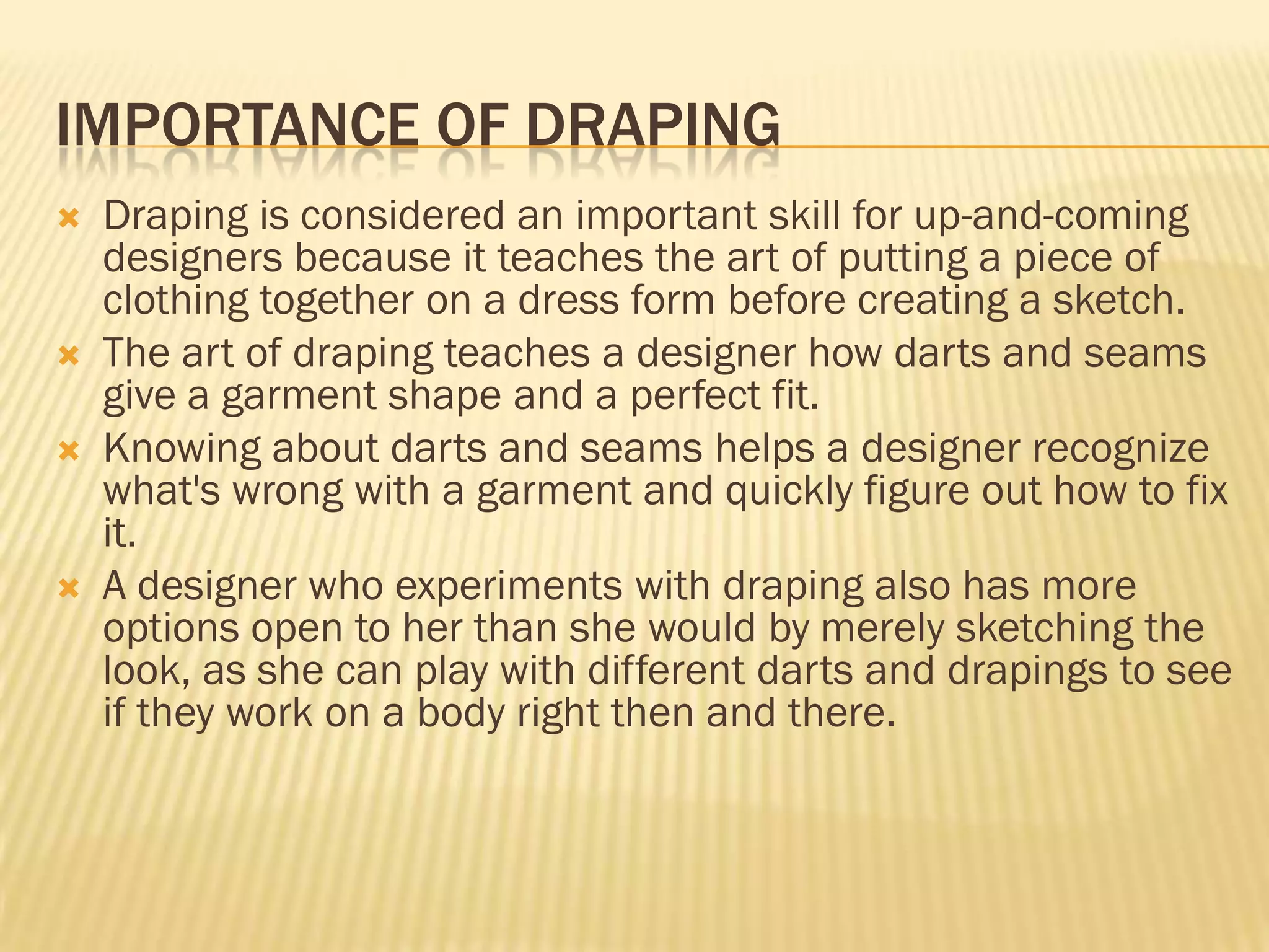 IMPORTANCE OF DRAPING
   Draping is considered an important skill for up-and-coming
    designers because it teaches the art of putting a piece of
    clothing together on a dress form before creating a sketch.
   The art of draping teaches a designer how darts and seams
    give a garment shape and a perfect fit.
   Knowing about darts and seams helps a designer recognize
    what's wrong with a garment and quickly figure out how to fix
    it.
   A designer who experiments with draping also has more
    options open to her than she would by merely sketching the
    look, as she can play with different darts and drapings to see
    if they work on a body right then and there.
 