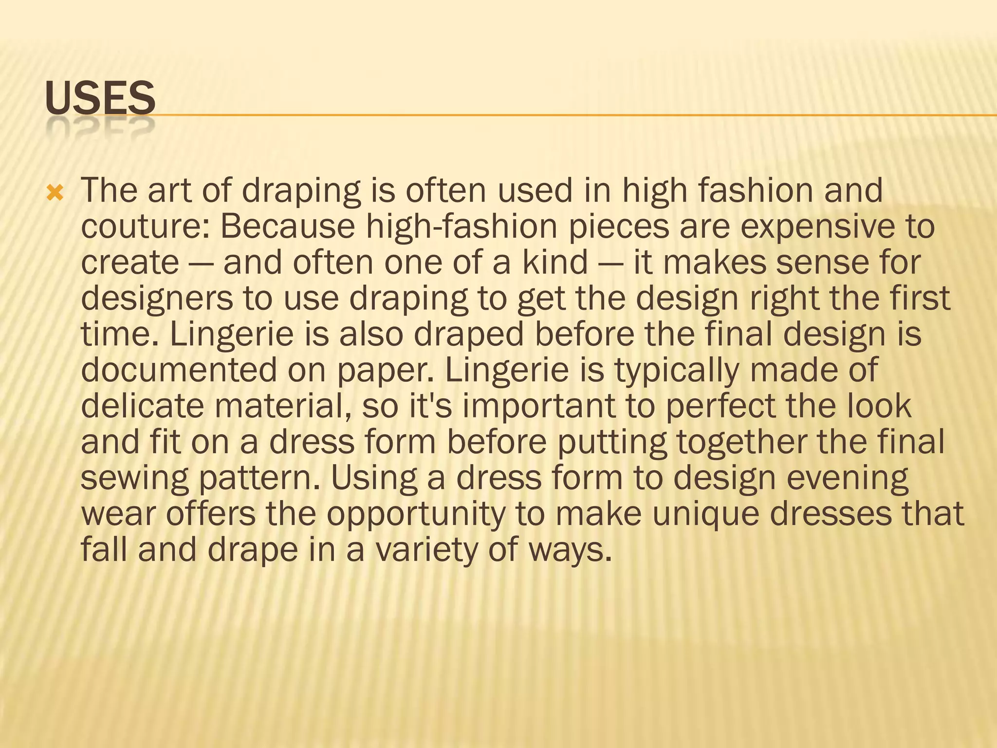 USES
   The art of draping is often used in high fashion and
    couture: Because high-fashion pieces are expensive to
    create — and often one of a kind — it makes sense for
    designers to use draping to get the design right the first
    time. Lingerie is also draped before the final design is
    documented on paper. Lingerie is typically made of
    delicate material, so it's important to perfect the look
    and fit on a dress form before putting together the final
    sewing pattern. Using a dress form to design evening
    wear offers the opportunity to make unique dresses that
    fall and drape in a variety of ways.
 