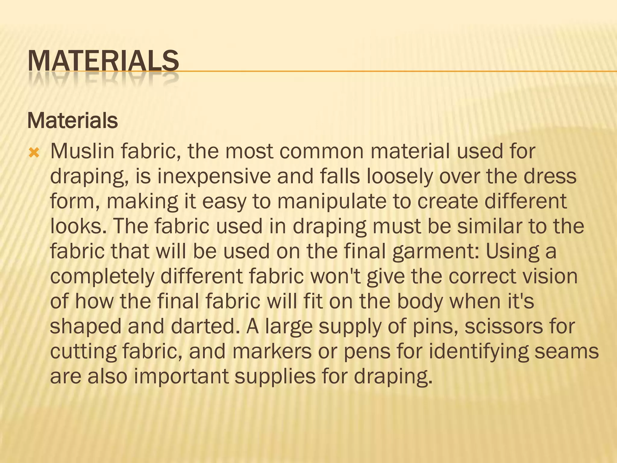 MATERIALS
Materials
 Muslin fabric, the most common material used for
  draping, is inexpensive and falls loosely over the dress
  form, making it easy to manipulate to create different
  looks. The fabric used in draping must be similar to the
  fabric that will be used on the final garment: Using a
  completely different fabric won't give the correct vision
  of how the final fabric will fit on the body when it's
  shaped and darted. A large supply of pins, scissors for
  cutting fabric, and markers or pens for identifying seams
  are also important supplies for draping.
 