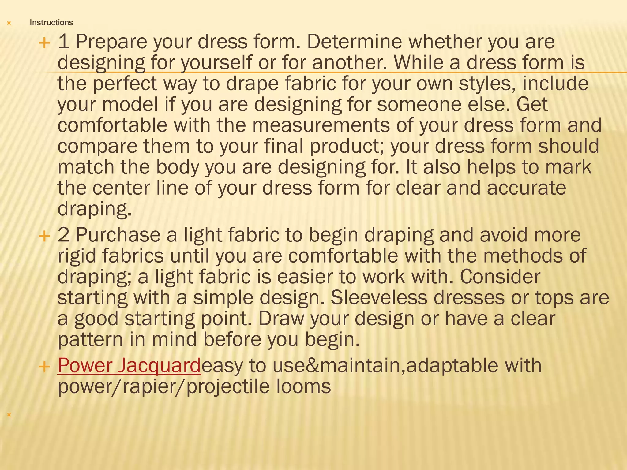    Instructions

       1 Prepare your dress form. Determine whether you are
        designing for yourself or for another. While a dress form is
        the perfect way to drape fabric for your own styles, include
        your model if you are designing for someone else. Get
        comfortable with the measurements of your dress form and
        compare them to your final product; your dress form should
        match the body you are designing for. It also helps to mark
        the center line of your dress form for clear and accurate
        draping.
       2 Purchase a light fabric to begin draping and avoid more
        rigid fabrics until you are comfortable with the methods of
        draping; a light fabric is easier to work with. Consider
        starting with a simple design. Sleeveless dresses or tops are
        a good starting point. Draw your design or have a clear
        pattern in mind before you begin.
       Power Jacquardeasy to use&maintain,adaptable with
        power/rapier/projectile looms

 