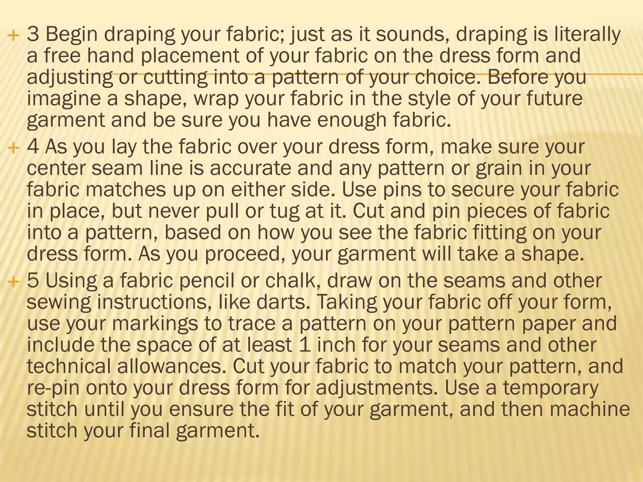  3 Begin draping your fabric; just as it sounds, draping is literally
  a free hand placement of your fabric on the dress form and
  adjusting or cutting into a pattern of your choice. Before you
  imagine a shape, wrap your fabric in the style of your future
  garment and be sure you have enough fabric.
 4 As you lay the fabric over your dress form, make sure your
  center seam line is accurate and any pattern or grain in your
  fabric matches up on either side. Use pins to secure your fabric
  in place, but never pull or tug at it. Cut and pin pieces of fabric
  into a pattern, based on how you see the fabric fitting on your
  dress form. As you proceed, your garment will take a shape.
 5 Using a fabric pencil or chalk, draw on the seams and other
  sewing instructions, like darts. Taking your fabric off your form,
  use your markings to trace a pattern on your pattern paper and
  include the space of at least 1 inch for your seams and other
  technical allowances. Cut your fabric to match your pattern, and
  re-pin onto your dress form for adjustments. Use a temporary
  stitch until you ensure the fit of your garment, and then machine
  stitch your final garment.
 