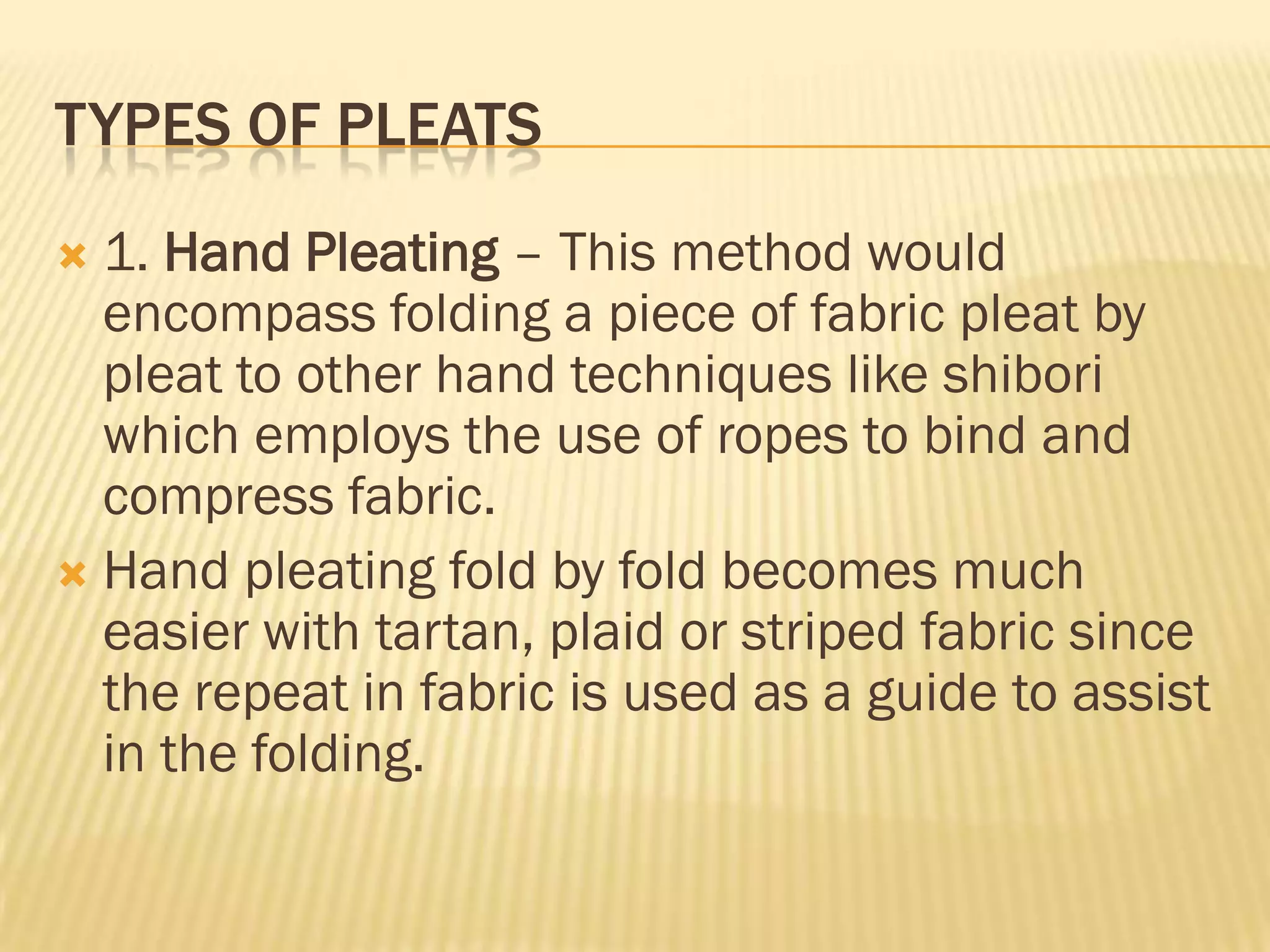 TYPES OF PLEATS
 1. Hand Pleating – This method would
  encompass folding a piece of fabric pleat by
  pleat to other hand techniques like shibori
  which employs the use of ropes to bind and
  compress fabric.
 Hand pleating fold by fold becomes much
  easier with tartan, plaid or striped fabric since
  the repeat in fabric is used as a guide to assist
  in the folding.
 