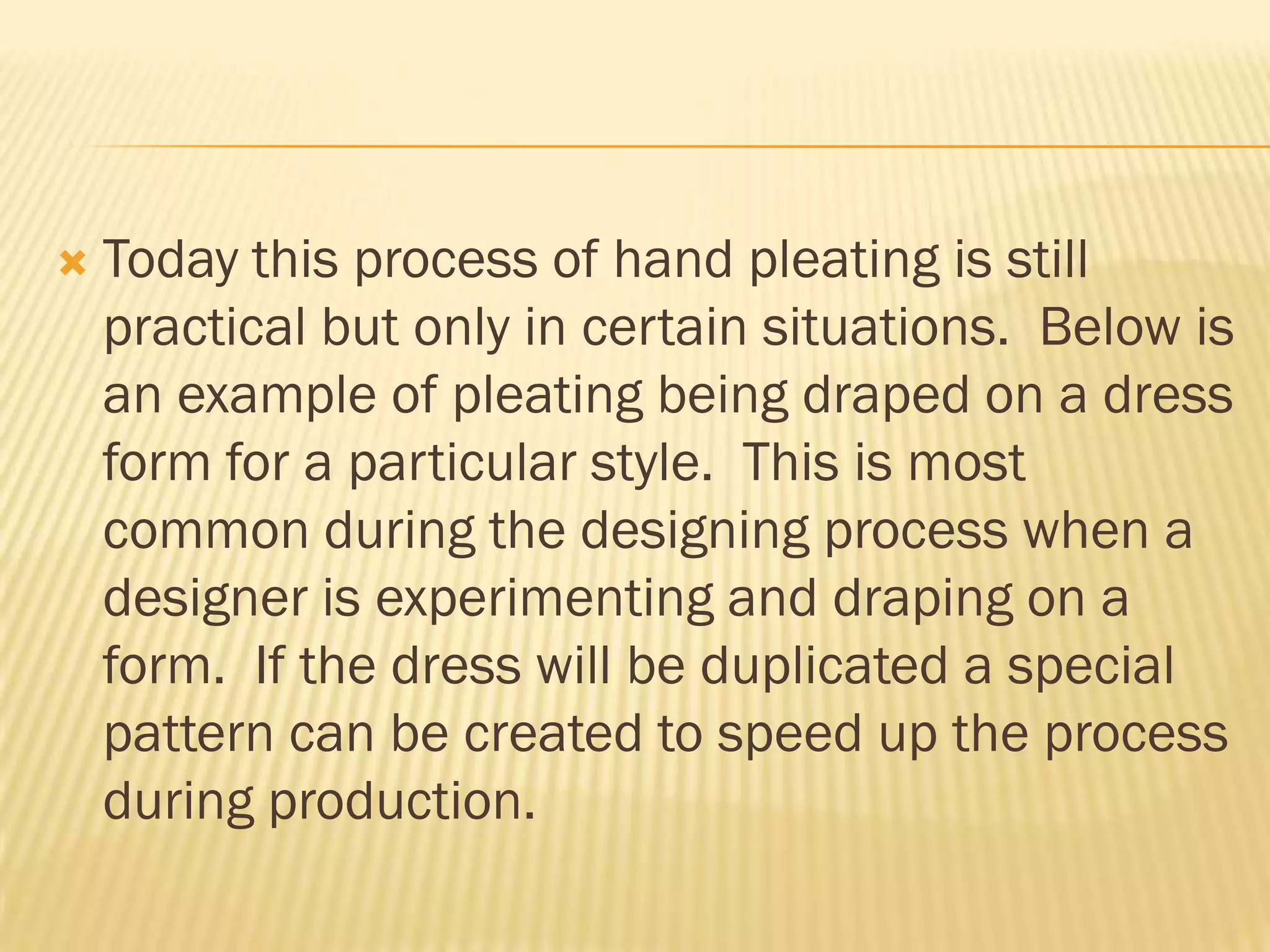    Today this process of hand pleating is still
    practical but only in certain situations. Below is
    an example of pleating being draped on a dress
    form for a particular style. This is most
    common during the designing process when a
    designer is experimenting and draping on a
    form. If the dress will be duplicated a special
    pattern can be created to speed up the process
    during production.
 