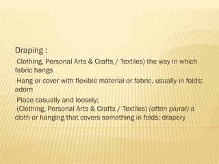 Draping :
•Clothing, Personal Arts & Crafts / Textiles) the way in which
fabric hangs
•Hang or cover with flexible material or fabric, usually in folds;
adorn
•Place casually and loosely;
 (Clothing, Personal Arts & Crafts / Textiles) (often plural) a
cloth or hanging that covers something in folds; drapery
 