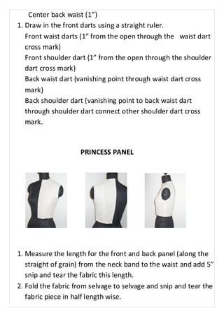 Center back waist (1”) 
1. Draw in the front darts using a straight ruler. 
Front waist darts (1” from the open through the waist dart 
cross mark) 
Front shoulder dart (1” from the open through the shoulder 
dart cross mark) 
Back waist dart (vanishing point through waist dart cross 
mark) 
Back shoulder dart (vanishing point to back waist dart 
through shoulder dart connect other shoulder dart cross 
mark. 
PRINCESS PANEL 
1. Measure the length for the front and back panel (along the 
straight of grain) from the neck band to the waist and add 5” 
snip and tear the fabric this length. 
2. Fold the fabric from selvage to selvage and snip and tear the 
fabric piece in half length wise. 
 