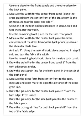 Use one piece for the front panels and the other piece for 
the back panel. 
1. Measure the width for the center front panel (along the 
cross grain) from the center front of the dress from to the 
princess seam at the apex, and add 4”. 
Using one of the fabric pieces prepared in step 2, snip and 
tear the fabric this width. 
Use the remaining front piece for the side front panel. 
2. Measure the width for the center back panel from the 
center back of the dress from to the back princess seam at 
the shoulder blade level. 
And add 4”. Using the second fabric piece prepared in step 2 
snip and tear the fabric this width. 
Use the remaining back fabric piece for the side back panel. 
3. Draw the grain line for the center front panel 1” from the 
torn edge press under. 
4. Draw the cross grain line for the front panel in the center of 
the both panel. 
5. Measure the dress form from center front to the apex, 
measure and cross mark the apex this distance of the cross 
grain line. 
6. Draw the grain line for the center back panel 1” from the 
torn edge. Press under. 
Draw the grain line for the side back panel in the center of 
the fabric piece. 
7. Draw the cross grain line for both back panels 8” from the 
top of the fabric edge. 
 