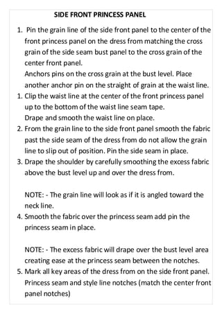 SIDE FRONT PRINCESS PANEL 
1. Pin the grain line of the side front panel to the center of the 
front princess panel on the dress from matching the cross 
grain of the side seam bust panel to the cross grain of the 
center front panel. 
Anchors pins on the cross grain at the bust level. Place 
another anchor pin on the straight of grain at the waist line. 
1. Clip the waist line at the center of the front princess panel 
up to the bottom of the waist line seam tape. 
Drape and smooth the waist line on place. 
2. From the grain line to the side front panel smooth the fabric 
past the side seam of the dress from do not allow the grain 
line to slip out of position. Pin the side seam in place. 
3. Drape the shoulder by carefully smoothing the excess fabric 
above the bust level up and over the dress from. 
NOTE: - The grain line will look as if it is angled toward the 
neck line. 
4. Smooth the fabric over the princess seam add pin the 
princess seam in place. 
NOTE: - The excess fabric will drape over the bust level area 
creating ease at the princess seam between the notches. 
5. Mark all key areas of the dress from on the side front panel. 
Princess seam and style line notches (match the center front 
panel notches) 
 