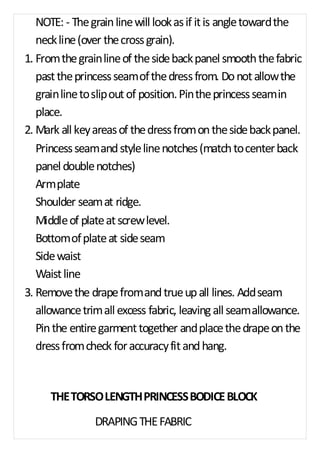 NOTE: - The grain line will look as if it is angle toward the 
neck line (over the cross grain). 
1. From the grain line of the side back panel smooth the fabric 
past the princess seam of the dress from. Do not allow the 
grain line to slip out of position. Pin the princess seam in 
place. 
2. Mark all key areas of the dress from on the side back panel. 
Princess seam and style line notches (match to center back 
panel double notches) 
Arm plate 
Shoulder seam at ridge. 
Middle of plate at screw level. 
Bottom of plate at side seam 
Side waist 
Waist line 
3. Remove the drape from and true up all lines. Add seam 
allowance trim all excess fabric, leaving all seam allowance. 
Pin the entire garment together and place the drape on the 
dress from check for accuracy fit and hang. 
THE TORSO LENGTH PRINCESS BODICE BLOCK 
DRAPING THE FABRIC 
 