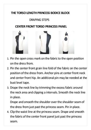 THE TORSO LENGTH PRINCESS BODICE BLOCK 
DRAPING STEPS 
CENTER FRONT TORSO PRINCESS PANEL 
1. Pin the open cross mark on the fabric to the open position 
on the dress from. 
2. Pin the center front grain line fold of the fabric on the center 
position of the dress from. Anchor pins at center front neck 
and center front hip. An additional pin may be needed at the 
bust level tape. 
3. Drape the neck line by trimming the excess fabric around 
the neck area and clipping a intervals. Smooth the neck line 
in place. 
Drape and smooth the shoulder over the shoulder seam of 
the dress from just past the princess seam. Pin in place. 
4. Clip the waist line at the princess seam. Drape and smooth 
the fabric of the center front panel just past the princess 
seam. 
 