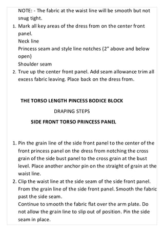 NOTE: - The fabric at the waist line will be smooth but not 
snug tight. 
1. Mark all key areas of the dress from on the center front 
panel. 
Neck line 
Princess seam and style line notches (2” above and below 
open) 
Shoulder seam 
2. True up the center front panel. Add seam allowance trim all 
excess fabric leaving. Place back on the dress from. 
THE TORSO LENGTH PINCESS BODICE BLOCK 
DRAPING STEPS 
SIDE FRONT TORSO PRINCESS PANEL 
1. Pin the grain line of the side front panel to the center of the 
front princess panel on the dress from notching the cross 
grain of the side bust panel to the cross grain at the bust 
level. Place another anchor pin on the straight of grain at the 
waist line. 
2. Clip the waist line at the side seam of the side front panel. 
From the grain line of the side front panel. Smooth the fabric 
past the side seam. 
Continue to smooth the fabric flat over the arm plate. Do 
not allow the grain line to slip out of position. Pin the side 
seam in place. 
 
