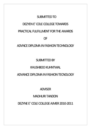SUBMITTED TO 
DEZYEN E’ COLE COLLEGE TOWARDS 
PRACTICAL FULFILLMENT FOR THE AWARDS 
OF 
ADVNCE DIPLOMA IN FASHION TECHNOLOGY 
SUBMITTED BY 
KHUSHBOO KUHNTWAL 
ADVANCE DIPLOMA IN FASHION TECNOLOGY 
ADVISER 
MADHURI TANDON 
DEZYNE E’ COLE COLLEGE AJMER 2010-2011 
 