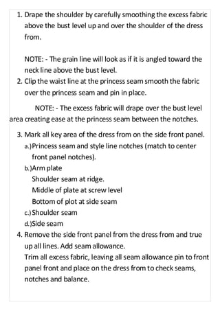 1. Drape the shoulder by carefully smoothing the excess fabric 
above the bust level up and over the shoulder of the dress 
from. 
NOTE: - The grain line will look as if it is angled toward the 
neck line above the bust level. 
2. Clip the waist line at the princess seam smooth the fabric 
over the princess seam and pin in place. 
NOTE: - The excess fabric will drape over the bust level 
area creating ease at the princess seam between the notches. 
3. Mark all key area of the dress from on the side front panel. 
a.) Princess seam and style line notches (match to center 
front panel notches). 
b.) Arm plate 
Shoulder seam at ridge. 
Middle of plate at screw level 
Bottom of plot at side seam 
c.) Shoulder seam 
d.) Side seam 
4. Remove the side front panel from the dress from and true 
up all lines. Add seam allowance. 
Trim all excess fabric, leaving all seam allowance pin to front 
panel front and place on the dress from to check seams, 
notches and balance. 
 