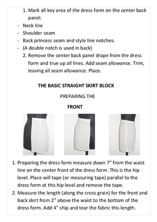 1. Mark all key area of the dress form on the center back 
panel. 
- Neck line 
- Shoulder seam 
- Back princess seam and style line notches. 
- (A double notch is used in back) 
2. Remove the center back panel drape from the dress 
form and true up all lines. Add seam allowance. Trim, 
leaving all seam allowance. Place. 
THE BASIC STRAIGHT SKIRT BLOCK 
PREPARING THE 
FRONT 
1. Preparing the dress form measure down 7” from the waist 
line on the center front of the dress form .This is the hip 
level. Place will tape (or measuring tape) parallel to the 
dress form at this hip level and remove the tape. 
2. Measure the length (along the cross grain) for the front and 
back skirt from 2” above the waist to the bottom of the 
dress form. Add 4” ship and tear the fabric this length. 
 