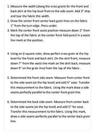 1. Measure the width (along the cross grain) for the front and 
back skirt at the hip level from to the side seam. Add 3” ship 
and tear the fabric this width. 
2. Draw the center front center back grain lines on the fabric 
1” from the turn edge. Press under. 
3. Mark the center front waist position measure down 2” from 
the top of the fabric at the center front fold pencil in a waist 
line mark at the position. 
4. Using on (l-square ruler, draw perfect cross grain at the hip 
level for the front and back skirt. On the skirt front, measure 
down 7” from the waist line mark on the skirt back, measure 
down 9” on the grain line) from the top of the fabric . 
5. Determined the front side seam. Measure from center front 
to the side seam (at the hip level) and add ½” ease. Transfer 
this measurement to the fabric. Using the mark draw a side 
seams perfectly parallel to the center front grain line. 
6. Determined the back side seam. Measure from center back 
to the side seams (at the hip level) and add ½” for ease. 
Transfer this measurement to the fabric. Using this mark, 
draw a side seams perfectly parallel to the center back grain 
line. 
 