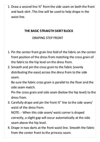 1. Draw a second line ¾” from the side seam on both the front 
and back skirt .This line will be used to help drape in the 
waist line. 
THE BASIC STRAIGTH SKIRT BLOCK 
DRAPING STEP FRONT 
1. Pin the center front grain line fold of the fabric on the center 
front position of the dress from matching the cross grain of 
the fabric to the hip level on the dress from. 
2. Smooth and pin the cross grain to the fabric (evenly 
distributing the ease) across the dress from to the side 
seam. 
Be sure the fabric cross grain is parallel to the floor and the 
side seam match. 
Pin the cross grain and side seam (below the hip level) to the 
dress from. 
3. Carefully drape and pin the front ¾” line to the side seam/ 
waist of the dress from. 
NOTE: - When this side seam/ waist corner is draped 
correctly, a slight gap will occur automatically at the side 
seam above the hip level. 
4. Drape in two darts at the front waist line. Smooth the fabric 
from the center front to the princess seam. 
 