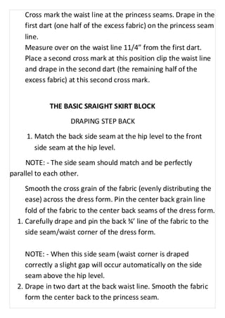 Cross mark the waist line at the princess seams. Drape in the 
first dart (one half of the excess fabric) on the princess seam 
line. 
Measure over on the waist line 11/4” from the first dart. 
Place a second cross mark at this position clip the waist line 
and drape in the second dart (the remaining half of the 
excess fabric) at this second cross mark. 
THE BASIC SRAIGHT SKIRT BLOCK 
DRAPING STEP BACK 
1. Match the back side seam at the hip level to the front 
side seam at the hip level. 
NOTE: - The side seam should match and be perfectly 
parallel to each other. 
Smooth the cross grain of the fabric (evenly distributing the 
ease) across the dress form. Pin the center back grain line 
fold of the fabric to the center back seams of the dress form. 
1. Carefully drape and pin the back ¾’ line of the fabric to the 
side seam/waist corner of the dress form. 
NOTE: - When this side seam (waist corner is draped 
correctly a slight gap will occur automatically on the side 
seam above the hip level. 
2. Drape in two dart at the back waist line. Smooth the fabric 
form the center back to the princess seam. 
 