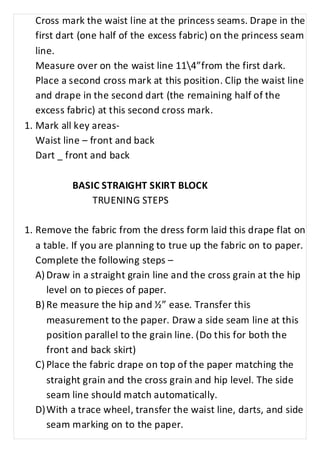 Cross mark the waist line at the princess seams. Drape in the 
first dart (one half of the excess fabric) on the princess seam 
line. 
Measure over on the waist line 114”from the first dark. 
Place a second cross mark at this position. Clip the waist line 
and drape in the second dart (the remaining half of the 
excess fabric) at this second cross mark. 
1. Mark all key areas- 
Waist line – front and back 
Dart _ front and back 
BASIC STRAIGHT SKIRT BLOCK 
TRUENING STEPS 
1. Remove the fabric from the dress form laid this drape flat on 
a table. If you are planning to true up the fabric on to paper. 
Complete the following steps – 
A) Draw in a straight grain line and the cross grain at the hip 
level on to pieces of paper. 
B) Re measure the hip and ½” ease. Transfer this 
measurement to the paper. Draw a side seam line at this 
position parallel to the grain line. (Do this for both the 
front and back skirt) 
C) Place the fabric drape on top of the paper matching the 
straight grain and the cross grain and hip level. The side 
seam line should match automatically. 
D) With a trace wheel, transfer the waist line, darts, and side 
seam marking on to the paper. 
 