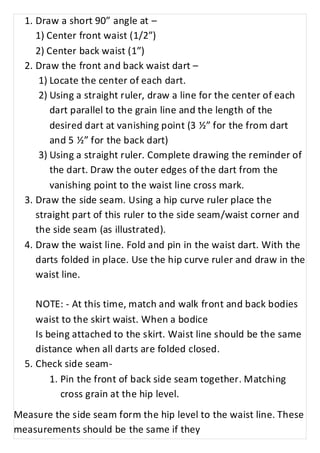 1. Draw a short 90” angle at – 
1) Center front waist (1/2”) 
2) Center back waist (1”) 
2. Draw the front and back waist dart – 
1) Locate the center of each dart. 
2) Using a straight ruler, draw a line for the center of each 
dart parallel to the grain line and the length of the 
desired dart at vanishing point (3 ½” for the from dart 
and 5 ½” for the back dart) 
3) Using a straight ruler. Complete drawing the reminder of 
the dart. Draw the outer edges of the dart from the 
vanishing point to the waist line cross mark. 
3. Draw the side seam. Using a hip curve ruler place the 
straight part of this ruler to the side seam/waist corner and 
the side seam (as illustrated). 
4. Draw the waist line. Fold and pin in the waist dart. With the 
darts folded in place. Use the hip curve ruler and draw in the 
waist line. 
NOTE: - At this time, match and walk front and back bodies 
waist to the skirt waist. When a bodice 
Is being attached to the skirt. Waist line should be the same 
distance when all darts are folded closed. 
5. Check side seam- 
1. Pin the front of back side seam together. Matching 
cross grain at the hip level. 
Measure the side seam form the hip level to the waist line. These 
measurements should be the same if they 
 