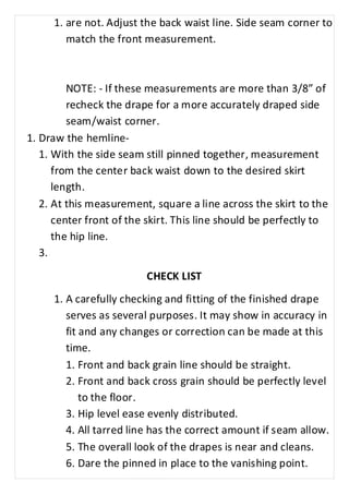 1. are not. Adjust the back waist line. Side seam corner to 
match the front measurement. 
NOTE: - If these measurements are more than 3/8” of 
recheck the drape for a more accurately draped side 
seam/waist corner. 
1. Draw the hemline- 
1. With the side seam still pinned together, measurement 
from the center back waist down to the desired skirt 
length. 
2. At this measurement, square a line across the skirt to the 
center front of the skirt. This line should be perfectly to 
the hip line. 
3. 
CHECK LIST 
1. A carefully checking and fitting of the finished drape 
serves as several purposes. It may show in accuracy in 
fit and any changes or correction can be made at this 
time. 
1. Front and back grain line should be straight. 
2. Front and back cross grain should be perfectly level 
to the floor. 
3. Hip level ease evenly distributed. 
4. All tarred line has the correct amount if seam allow. 
5. The overall look of the drapes is near and cleans. 
6. Dare the pinned in place to the vanishing point. 
 