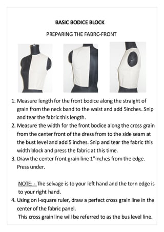 BASIC BODICE BLOCK 
PREPARING THE FABRC-FRONT 
1. Measure length for the front bodice along the straight of 
grain from the neck band to the waist and add 5inches. Snip 
and tear the fabric this length. 
2. Measure the width for the front bodice along the cross grain 
from the center front of the dress from to the side seam at 
the bust level and add 5 inches. Snip and tear the fabric this 
width block and press the fabric at this time. 
3. Draw the center front grain line 1”inches from the edge. 
Press under. 
NOTE: - The selvage is to your left hand and the torn edge is 
to your right hand. 
4. Using on l-square ruler, draw a perfect cross grain line in the 
center of the fabric panel. 
This cross grain line will be referred to as the bus level line. 
 