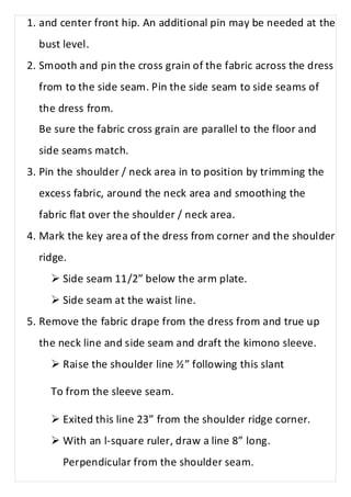 1. and center front hip. An additional pin may be needed at the 
bust level. 
2. Smooth and pin the cross grain of the fabric across the dress 
from to the side seam. Pin the side seam to side seams of 
the dress from. 
Be sure the fabric cross grain are parallel to the floor and 
side seams match. 
3. Pin the shoulder / neck area in to position by trimming the 
excess fabric, around the neck area and smoothing the 
fabric flat over the shoulder / neck area. 
4. Mark the key area of the dress from corner and the shoulder 
ridge. 
Ø Side seam 11/2” below the arm plate. 
Ø Side seam at the waist line. 
5. Remove the fabric drape from the dress from and true up 
the neck line and side seam and draft the kimono sleeve. 
Ø Raise the shoulder line ½” following this slant 
To from the sleeve seam. 
Ø Exited this line 23” from the shoulder ridge corner. 
Ø With an l-square ruler, draw a line 8” long. 
Perpendicular from the shoulder seam. 
 