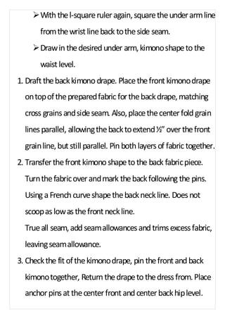 Ø With the l-square ruler again, square the under arm line 
from the wrist line back to the side seam. 
Ø Draw in the desired under arm, kimono shape to the 
waist level. 
1. Draft the back kimono drape. Place the front kimono drape 
on top of the prepared fabric for the back drape, matching 
cross grains and side seam. Also, place the center fold grain 
lines parallel, allowing the back to extend ½” over the front 
grain line, but still parallel. Pin both layers of fabric together. 
2. Transfer the front kimono shape to the back fabric piece. 
Turn the fabric over and mark the back following the pins. 
Using a French curve shape the back neck line. Does not 
scoop as low as the front neck line. 
True all seam, add seam allowances and trims excess fabric, 
leaving seam allowance. 
3. Check the fit of the kimono drape, pin the front and back 
kimono together, Return the drape to the dress from. Place 
anchor pins at the center front and center back hip level. 
 