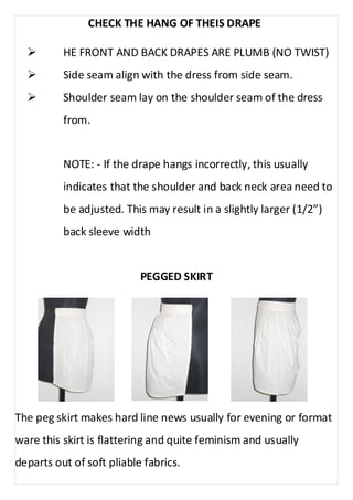 CHECK THE HANG OF THEIS DRAPE 
Ø HE FRONT AND BACK DRAPES ARE PLUMB (NO TWIST) 
Ø Side seam align with the dress from side seam. 
Ø Shoulder seam lay on the shoulder seam of the dress 
from. 
NOTE: - If the drape hangs incorrectly, this usually 
indicates that the shoulder and back neck area need to 
be adjusted. This may result in a slightly larger (1/2”) 
back sleeve width 
PEGGED SKIRT 
The peg skirt makes hard line news usually for evening or format 
ware this skirt is flattering and quite feminism and usually 
departs out of soft pliable fabrics. 
 
