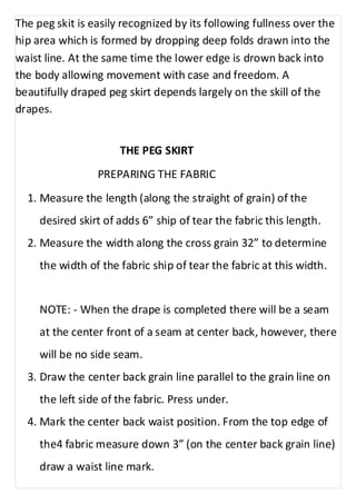 The peg skit is easily recognized by its following fullness over the 
hip area which is formed by dropping deep folds drawn into the 
waist line. At the same time the lower edge is drown back into 
the body allowing movement with case and freedom. A 
beautifully draped peg skirt depends largely on the skill of the 
drapes. 
THE PEG SKIRT 
PREPARING THE FABRIC 
1. Measure the length (along the straight of grain) of the 
desired skirt of adds 6” ship of tear the fabric this length. 
2. Measure the width along the cross grain 32” to determine 
the width of the fabric ship of tear the fabric at this width. 
NOTE: - When the drape is completed there will be a seam 
at the center front of a seam at center back, however, there 
will be no side seam. 
3. Draw the center back grain line parallel to the grain line on 
the left side of the fabric. Press under. 
4. Mark the center back waist position. From the top edge of 
the4 fabric measure down 3” (on the center back grain line) 
draw a waist line mark. 
 