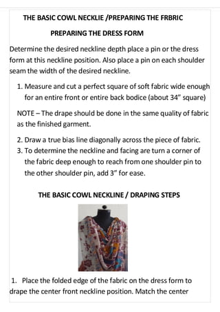 THE BASIC COWL NECKLIE /PREPARING THE FRBRIC 
PREPARING THE DRESS FORM 
Determine the desired neckline depth place a pin or the dress 
form at this neckline position. Also place a pin on each shoulder 
seam the width of the desired neckline. 
1. Measure and cut a perfect square of soft fabric wide enough 
for an entire front or entire back bodice (about 34” square) 
NOTE – The drape should be done in the same quality of fabric 
as the finished garment. 
2. Draw a true bias line diagonally across the piece of fabric. 
3. To determine the neckline and facing are turn a corner of 
the fabric deep enough to reach from one shoulder pin to 
the other shoulder pin, add 3” for ease. 
THE BASIC COWL NECKLINE / DRAPING STEPS 
1. Place the folded edge of the fabric on the dress form to 
drape the center front neckline position. Match the center 
 