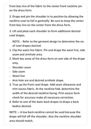 front bias line of the fabric to the center front neckline pin 
on the dress form. 
2. Drape and pin the shoulder in to position by allowing the 
neckline cowl to fall in genteelly. Be sure to keep the center 
front bias line on the center front the dress form. 
3. Lift and pleat each shoulder to form additional desired 
cowl drapes. 
NOTE: - Refer to the garment design to determine the no. 
of cowl drapes desired. 
1. Clip the waist line fabric. Pin and drape the waist line, side 
seam and armhole area. 
2. Mark key areas of the dress form on one side of the drape 
only. 
- Shoulder seam 
- Side seam 
- Waist line 
- Arm hole are and desired armhole shape. 
3. True up the front cowl drape. Add seam allowance and 
trim excess fabric. At the neckline fold, determine the 
width of the desired neckline facing. Prim excess form 
check for accuracy make all necessary correction. 
4. Refer to one of the basic back drapes to drape a back 
bodice desired. 
NOTE: – A low back neckline cannot be used because the 
drape will fall off the shoulder. Also the neckline shoulder 
area should match. 
 