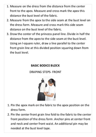 1. Measure on the dress from the distance from the center 
front to the apex. Measure and cross mark the apex this 
distance the bust level of the fabric. 
2. Measure from the apex to the side seam at the bust level on 
the dress form. Measure and cross mark this side seam 
distance on the bust level of the fabric. 
3. Draw the center of the princess panel line. Divide in half the 
distance from the apex to the side seam at the bust level. 
Using an l-square ruler, draw a line parallel to the center 
front grain line at this divided position squaring down from 
the bust level. 
BASIC BODICE BLOCK 
DRAPING STEPS- FRONT 
1. Pin the apex mark on the fabric to the apex position on the 
dress form. 
2. Pin the center front grain line fold to the fabric to the center 
front position of the dress form .Anchor pins at center front 
and neck and center front waist. An additional pin may be 
needed at the bust level tape. 
 