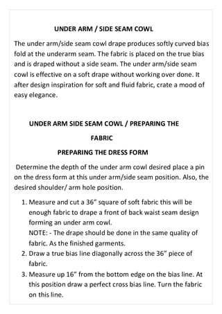 UNDER ARM / SIDE SEAM COWL 
The under arm/side seam cowl drape produces softly curved bias 
fold at the underarm seam. The fabric is placed on the true bias 
and is draped without a side seam. The under arm/side seam 
cowl is effective on a soft drape without working over done. It 
after design inspiration for soft and fluid fabric, crate a mood of 
easy elegance. 
UNDER ARM SIDE SEAM COWL / PREPARING THE 
FABRIC 
PREPARING THE DRESS FORM 
Determine the depth of the under arm cowl desired place a pin 
on the dress form at this under arm/side seam position. Also, the 
desired shoulder/ arm hole position. 
1. Measure and cut a 36” square of soft fabric this will be 
enough fabric to drape a front of back waist seam design 
forming an under arm cowl. 
NOTE: - The drape should be done in the same quality of 
fabric. As the finished garments. 
2. Draw a true bias line diagonally across the 36” piece of 
fabric. 
3. Measure up 16” from the bottom edge on the bias line. At 
this position draw a perfect cross bias line. Turn the fabric 
on this line. 
 