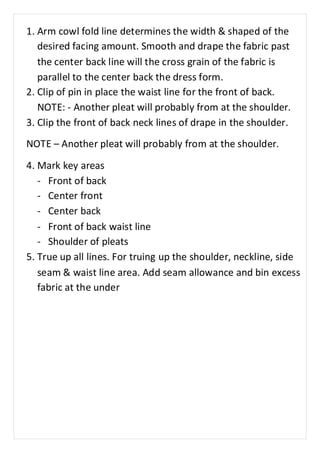 1. Arm cowl fold line determines the width & shaped of the 
desired facing amount. Smooth and drape the fabric past 
the center back line will the cross grain of the fabric is 
parallel to the center back the dress form. 
2. Clip of pin in place the waist line for the front of back. 
NOTE: - Another pleat will probably from at the shoulder. 
3. Clip the front of back neck lines of drape in the shoulder. 
NOTE – Another pleat will probably from at the shoulder. 
4. Mark key areas 
- Front of back 
- Center front 
- Center back 
- Front of back waist line 
- Shoulder of pleats 
5. True up all lines. For truing up the shoulder, neckline, side 
seam & waist line area. Add seam allowance and bin excess 
fabric at the under 
