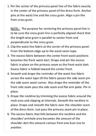 1. Pin the center of the princess panel line of the fabric exactly 
in the center of the princess panel of the dress form. Anchor 
pins at the waist line and the cross grain. Align a pin the 
from cross grain. 
NOTE:- The purpose for centering the princess panel line is 
to be sure the cross grain line is perfectly aligned check that 
the length wise grain is parallel to center front and 
perpendicular to the cross grain. 
2. Clip the waist line fabric at the center of the princess panel. 
From the bottom edge up to the waist seam tape. 
3. The excess fabric between the center front waist positions 
becomes the front waist dart. Drape and pin the excess 
fabric in place on the princess seam as the front waist dart. 
Excess fabric is folded toward the center front. 
4. Smooth and drape the reminder of the waist line fabric 
across the waist tape till the fabric passes the side seam pin 
the side seam waist corner. Also drape the reminder of the 
front side seam pass the side seam and flat arm plate. Pin in 
place. 
5. Drape the neckline by trimming the excess fabric around the 
neck area and clipping at internals. Smooth the neckline in 
place. Drape and smooth the fabric over the shoulder seam 
of the dress form. Just pass the princess seam pin in place. 
6. The excess fabric that falls between the neckline and the 
shoulder/ armhole area becomes the amount of the 
shoulder dart this amount various from one bust size to 
another. 
 