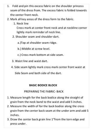 1. Fold and pin this excess fabric on the shoulder princess 
seam of the dress from. The excess fabric is folded towards 
the center front neck. 
2. Mark all key areas of the dress form to the fabric. 
1. Neck line 
Cross mark at center front neck and at neckline corner 
lightly mark reminder of neck line. 
2. Shoulder seam and shoulder dart. 
a.)Top at shoulder seam ridge. 
b.) Middle at screw level. 
c.) Cross mark bottom at side seam. 
3. Waist line and waist dart. 
4. Side seam lightly mark cross mark center front waist at 
Side Seam and both side of the dart. 
BASIC BODICE BLOCK 
PREPARING THE FABRIC- BACK 
1. Measure length for the back bodice along the straight of 
grain from the neck band to the waist and add 5 inches. 
2. Measure the width of for the back bodice along the cross 
grain from the center back seam at the under arm and add 5 
inches. 
3. Draw the center back grain line 1“from the torn edge and 
press under. 
 