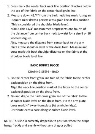 1. Cross mark the center back neck line position 3 inches below 
the top of the fabric on the center back grain line. 
2. Measure down 41/4” from the back neck line mark. Using an 
l-square ruler draw a perfect cross grain line at this position 
(This is considered the shoulder blade level). 
NOTE:-This 41/4” measurement represents one fourth of 
the distance from center back neck to waist for a size 8 or 10 
women’s figure. 
Also, measure the distance from center back to the arm 
plate at the shoulder level of the dress from. Measure and 
cross mark this back shoulder distance on the fabric at the 
shoulder blade level line. 
BASIC BODICE BLOCK 
DRAPING STEPS – BACK 
1. Pin the center front grain line fold of the fabric to the center 
back position on the dress from. 
Align the neck line position mark of the fabric to the center 
back neck position on the dress from. 
2. Pin and drape the back cross grain line of the fabric to the 
shoulder blade level on the dress from. Pin the arm plate 
cross mark ¼” away from plate (At armhole ridge). 
Distribute excess ease along shoulder blade level. 
NOTE:-This line is correctly draped in to position when the drape 
hangs freckly and evenly without any drag or pulled 
 