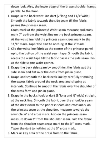 down look. Also, the lower edge of the drape shoulder hangs 
parallel to the floor. 
1. Drape in the back waist line dart (7”long and 11/4”wide) 
Smooth the fabric towards the side seam till the fabric 
passes the princess seam. 
Cross mark at the princess/ Waist seam measure and cross 
mark 7” up from the waist line on the back princess seam. 
At the waist line fold the princess seam cross mark to the 
11/4” mark. Taper the dart to nothing at the 7”mark. 
2. Clip the waist line fabric at the center of the princess panel 
up to the button of the waist seam tape. Smooth the fabric 
across the waist tape till the fabric passes the side seam. Pin 
at the side seam/ waist corner. 
3. Drape the back side seam by smoothing the fabric pat the 
side seam and flat over the dress from pin in place. 
4. Drape and smooth the back neck line by carefully trimming 
the excess fabric around the neck area and clipping at 
intervals. Continue to smooth the fabric over the shoulder of 
the dress form and pin in place. 
5. Drape in the back shoulder dart (3”long and ½”wide) straight 
at the neck line. Smooth the fabric over the shoulder seam 
of the dress form to the princess seam and cross mark on 
the princess seam at the shoulder, measure towards the 
armhole ½” and cross mark. Also on the princess seam 
measure down 3” from the shoulder seam. Fold the fabric 
from the shoulder seam cross mark to the ½” cross mark. 
Taper the dart to nothing at the 3” cross mark. 
6. Mark all key area of the dress from to the fabric. 
 
