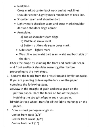 · Neck line 
Cross mark at center back neck and at neck line/ 
shoulder corner. Lightly mark remainder of neck line. 
· Shoulder seam and shoulder dart. 
· Lightly mark shoulder seam and cross mark shoulder 
dart and shoulder ridge corner. 
· Arm plate. 
a) Top at shoulder seam ridge. 
b) Middle at screw level. 
c) Bottom at the side seam cross mark. 
· Side seam – lightly mark 
· Waist line and waist dart seam waist and both side of 
the dart. 
Check the drape by spinning the front and back side seam 
and front and back shoulder seam together before 
proceeding to the next steps. 
1. Remove the fabric from the dress from and lay flat on table. 
If you are planning to true up the fabric on the paper 
complete the following steps. 
a) Draw in the straight of grain and cross grain on the 
pattern paper. Place the fabric on top of the paper. 
Notching the straight of grain and cross grain. 
b) With a trace wheel, transfer all the fabric markings on the 
paper. 
2. Draw a short go degree angle at- 
Center front neck (1/4”) 
Center front waist (1/2”) 
Center back neck (1”) 
 