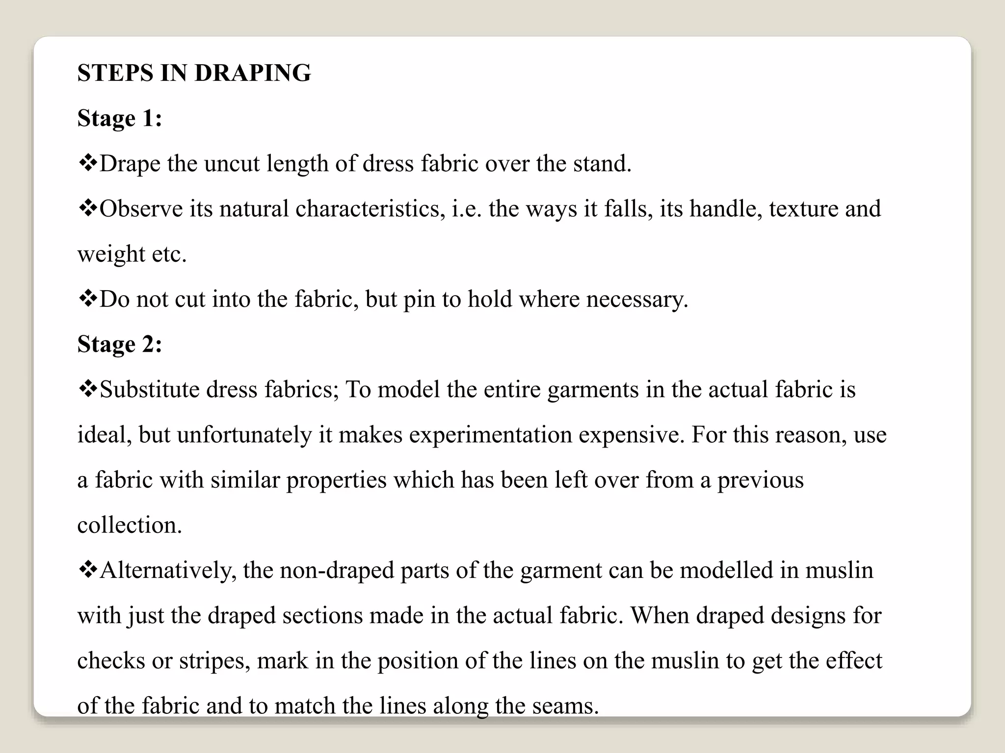 STEPS IN DRAPING
Stage 1:
Drape the uncut length of dress fabric over the stand.
Observe its natural characteristics, i.e. the ways it falls, its handle, texture and
weight etc.
Do not cut into the fabric, but pin to hold where necessary.
Stage 2:
Substitute dress fabrics; To model the entire garments in the actual fabric is
ideal, but unfortunately it makes experimentation expensive. For this reason, use
a fabric with similar properties which has been left over from a previous
collection.
Alternatively, the non-draped parts of the garment can be modelled in muslin
with just the draped sections made in the actual fabric. When draped designs for
checks or stripes, mark in the position of the lines on the muslin to get the effect
of the fabric and to match the lines along the seams.
 