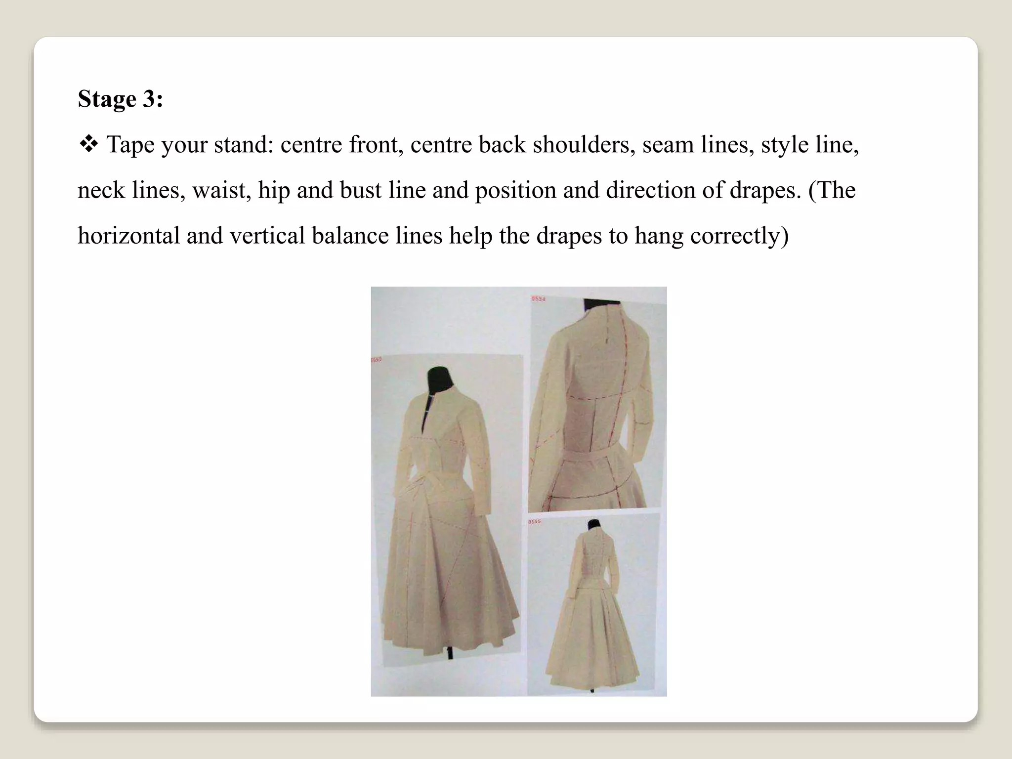 Stage 3:
 Tape your stand: centre front, centre back shoulders, seam lines, style line,
neck lines, waist, hip and bust line and position and direction of drapes. (The
horizontal and vertical balance lines help the drapes to hang correctly)
 