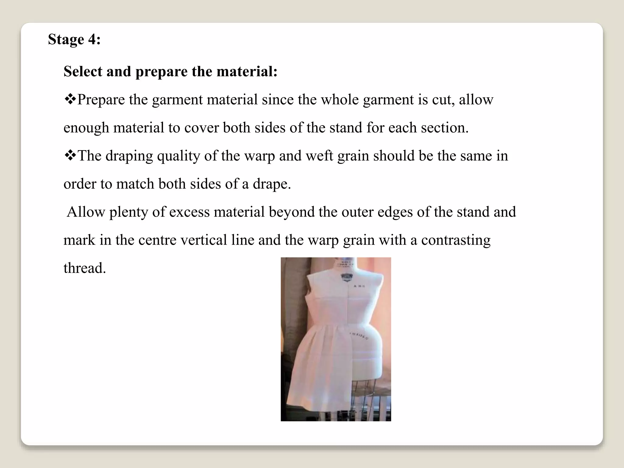 Select and prepare the material:
Prepare the garment material since the whole garment is cut, allow
enough material to cover both sides of the stand for each section.
The draping quality of the warp and weft grain should be the same in
order to match both sides of a drape.
Allow plenty of excess material beyond the outer edges of the stand and
mark in the centre vertical line and the warp grain with a contrasting
thread.
Stage 4:
 
