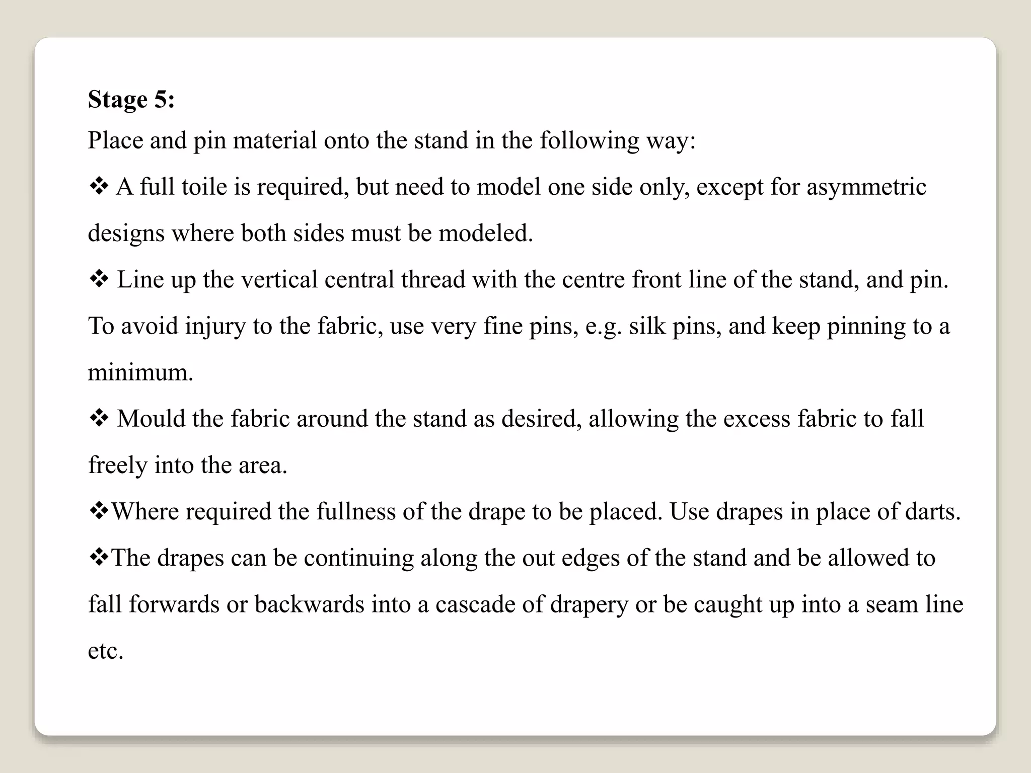 Stage 5:
Place and pin material onto the stand in the following way:
 A full toile is required, but need to model one side only, except for asymmetric
designs where both sides must be modeled.
 Line up the vertical central thread with the centre front line of the stand, and pin.
To avoid injury to the fabric, use very fine pins, e.g. silk pins, and keep pinning to a
minimum.
 Mould the fabric around the stand as desired, allowing the excess fabric to fall
freely into the area.
Where required the fullness of the drape to be placed. Use drapes in place of darts.
The drapes can be continuing along the out edges of the stand and be allowed to
fall forwards or backwards into a cascade of drapery or be caught up into a seam line
etc.
 
