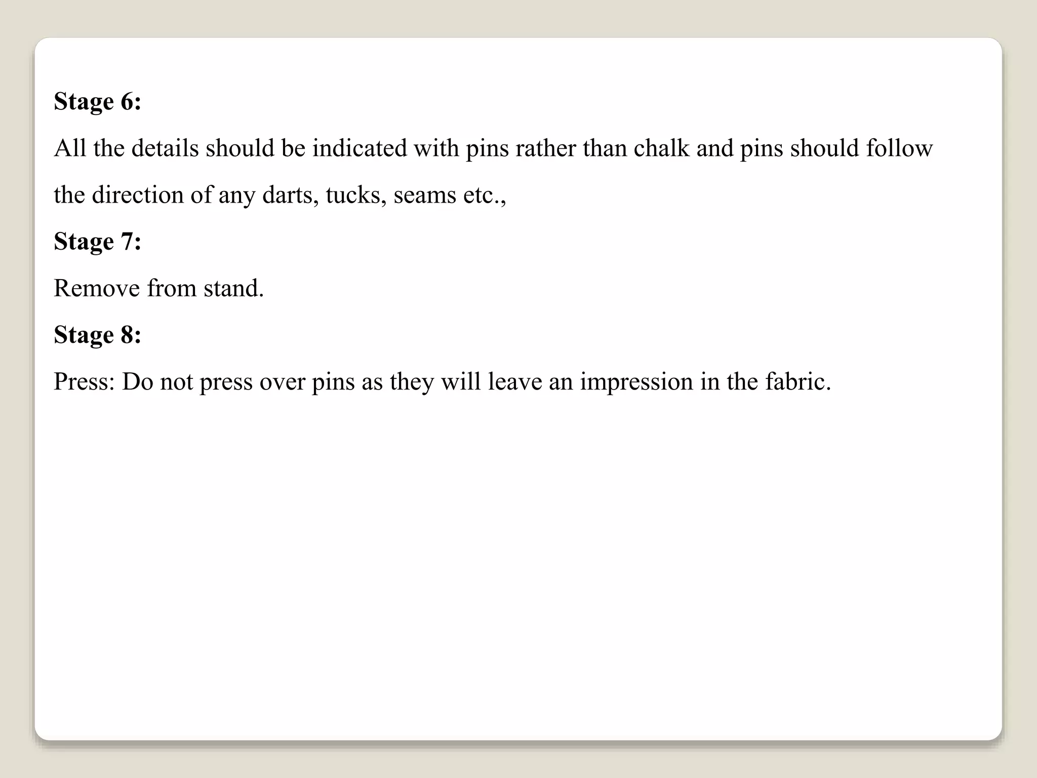 Stage 6:
All the details should be indicated with pins rather than chalk and pins should follow
the direction of any darts, tucks, seams etc.,
Stage 7:
Remove from stand.
Stage 8:
Press: Do not press over pins as they will leave an impression in the fabric.
 