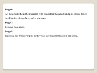 Stage 6:
All the details should be indicated with pins rather than chalk and pins should follow
the direction of any darts, tucks, seams etc.,
Stage 7:
Remove from stand.
Stage 8:
Press: Do not press over pins as they will leave an impression in the fabric.
 