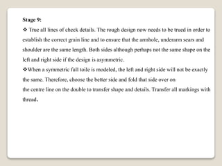 Stage 9:
 True all lines of check details. The rough design now needs to be trued in order to
establish the correct grain line and to ensure that the armhole, underarm sears and
shoulder are the same length. Both sides although perhaps not the same shape on the
left and right side if the design is asymmetric.
When a symmetric full toile is modeled, the left and right side will not be exactly
the same. Therefore, choose the better side and fold that side over on
the centre line on the double to transfer shape and details. Transfer all markings with
thread.
 