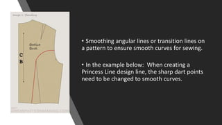 • Smoothing angular lines or transition lines on
a pattern to ensure smooth curves for sewing.
• In the example below: When creating a
Princess Line design line, the sharp dart points
need to be changed to smooth curves.
 