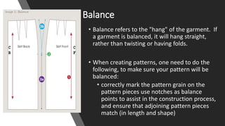 Balance
• Balance refers to the "hang" of the garment. If
a garment is balanced, it will hang straight,
rather than twisting or having folds.
• When creating patterns, one need to do the
following, to make sure your pattern will be
balanced:
• correctly mark the pattern grain on the
pattern pieces use notches as balance
points to assist in the construction process,
and ensure that adjoining pattern pieces
match (in length and shape)
 